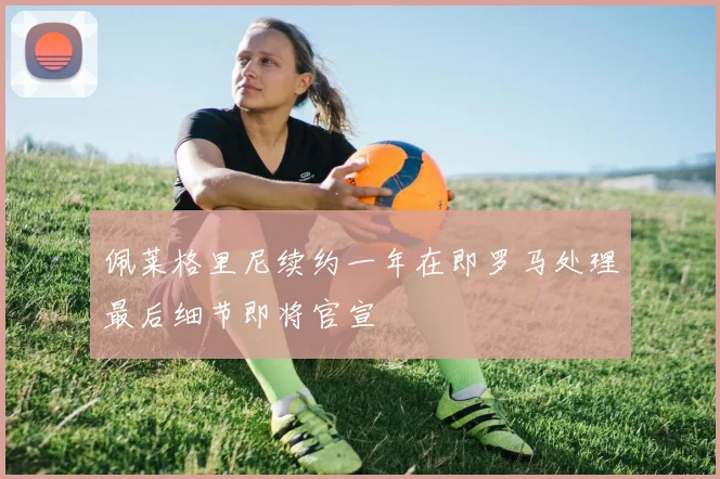 佩莱格里尼续约一年在即罗马处理最后细节即将官宣