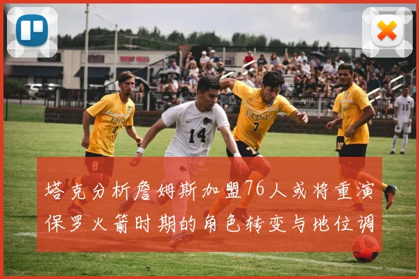 塔克分析詹姆斯加盟76人或将重演保罗火箭时期的角色转变与地位调整