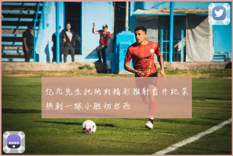 亿元先生托纳利精彩推射首开纪录热刺一球小胜切尔西