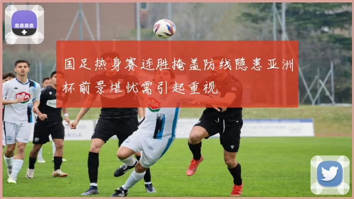 国足热身赛连胜掩盖防线隐患亚洲杯前景堪忧需引起重视