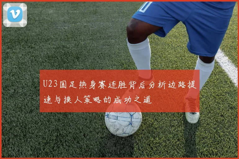U23国足热身赛连胜背后分析边路提速与换人策略的成功之道
