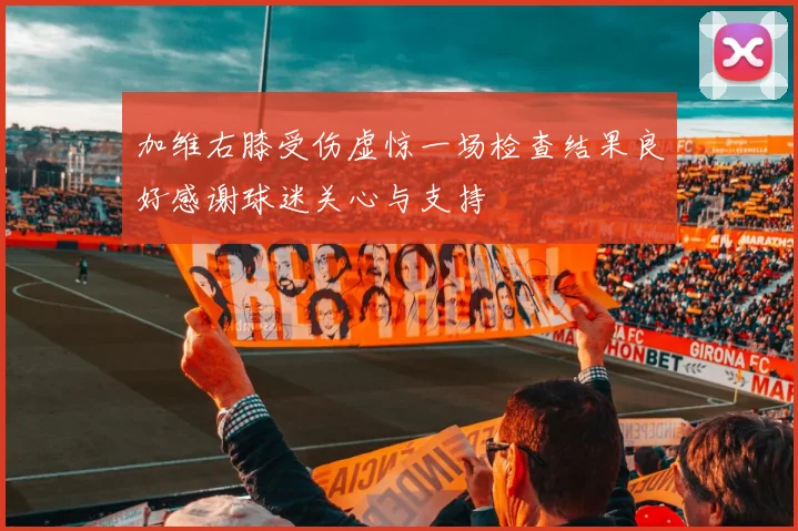 加维右膝受伤虚惊一场检查结果良好感谢球迷关心与支持