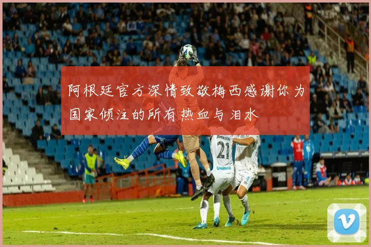 阿根廷官方深情致敬梅西感谢你为国家倾注的所有热血与泪水