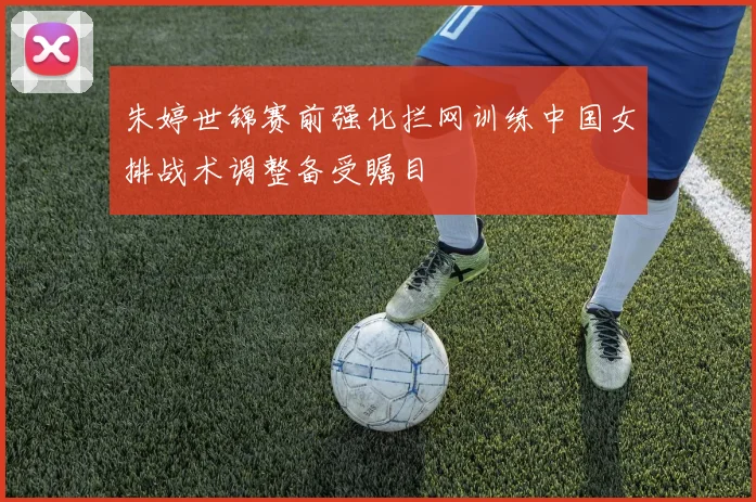 朱婷世锦赛前强化拦网训练中国女排战术调整备受瞩目