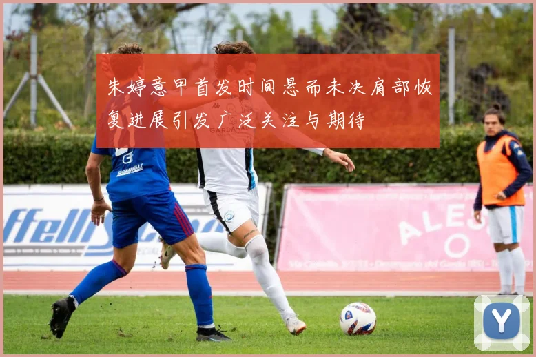 朱婷意甲首发时间悬而未决肩部恢复进展引发广泛关注与期待