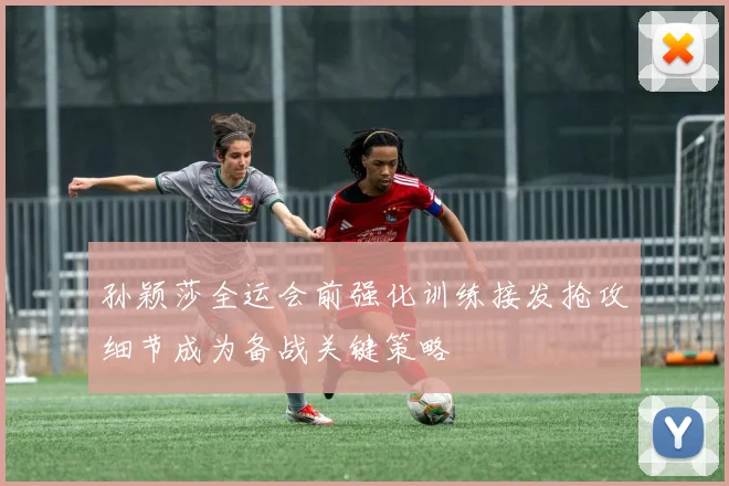孙颖莎全运会前强化训练接发抢攻细节成为备战关键策略