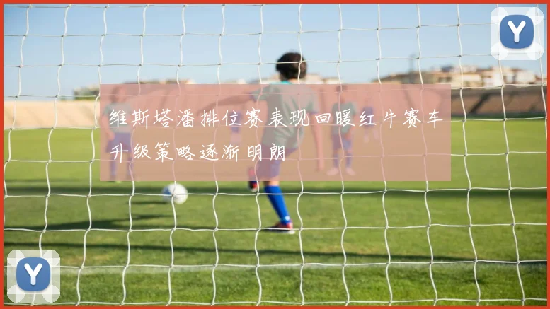 维斯塔潘排位赛表现回暖红牛赛车升级策略逐渐明朗