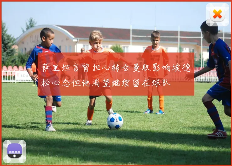 萨里坦言曾担心转会曼联影响埃德松心态但他渴望继续留在球队